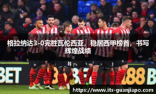 格拉纳达3-0完胜瓦伦西亚,稳居西甲榜首,书写辉煌战绩